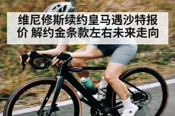 维尼修斯续约皇马遇沙特报价 解约金条款左右未来走向